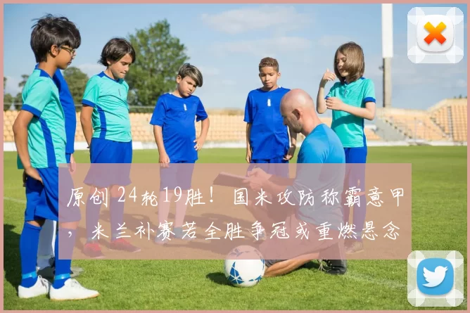 原创 24轮19胜！国米攻防称霸意甲，米兰补赛若全胜争冠或重燃悬念