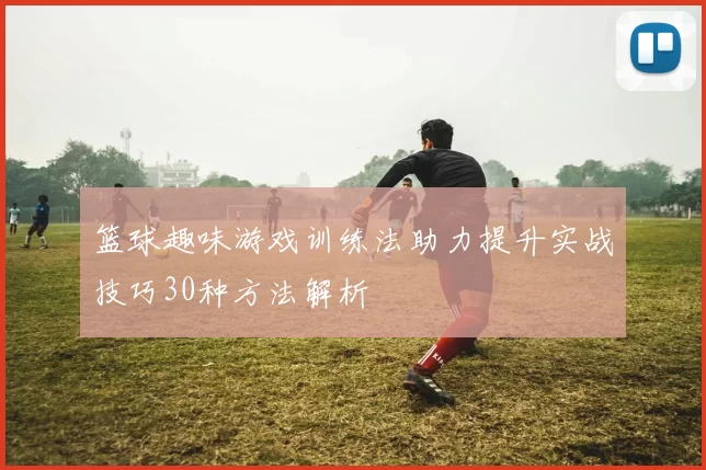 篮球趣味游戏训练法助力提升实战技巧30种方法解析