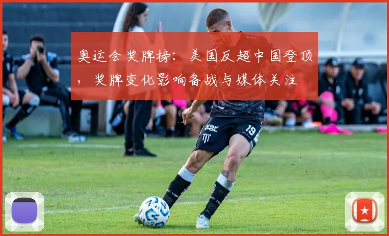 奥运会奖牌榜:美国反超中国登顶,奖牌变化影响备战与媒体关注