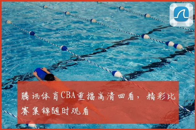 腾讯体育CBA重播高清回看，精彩比赛集锦随时观看