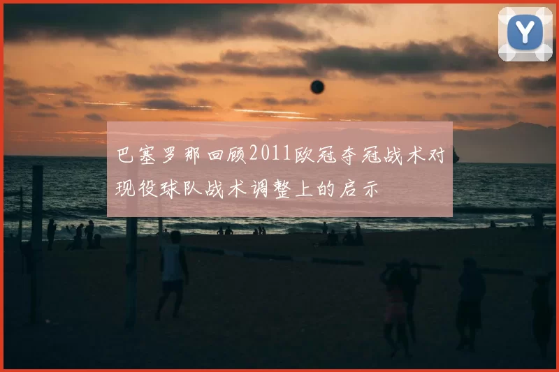 巴塞罗那回顾2011欧冠夺冠战术对现役球队战术调整上的启示
