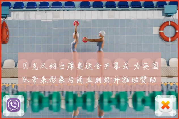 贝克汉姆出席奥运会开幕式 为英国队带来形象与商业利好并推动赞助合作