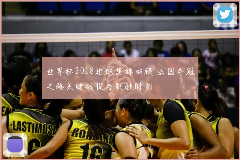世界杯2018进球集锦回顾 法国夺冠之路关键战役与制胜时刻