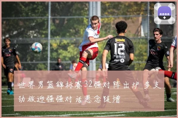 世界男篮锦标赛32强对阵出炉 多支劲旅迎强强对话悬念陡增