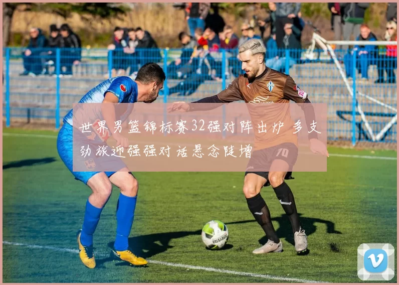 世界男篮锦标赛32强对阵出炉 多支劲旅迎强强对话悬念陡增