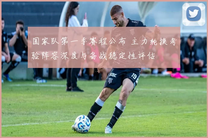 国家队第一季赛程公布 主力轮换考验阵容深度与备战稳定性评估