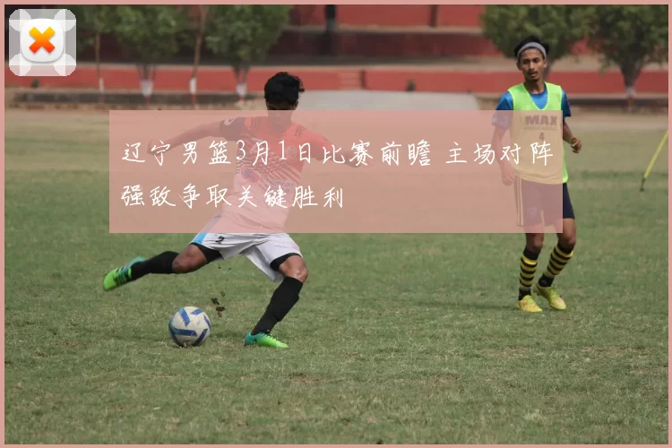 辽宁男篮3月1日比赛前瞻 主场对阵强敌争取关键胜利