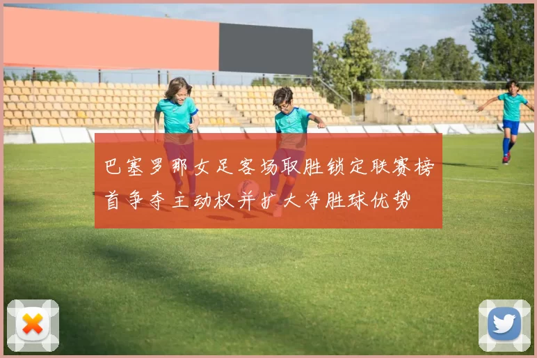 巴塞罗那女足客场取胜锁定联赛榜首争夺主动权并扩大净胜球优势