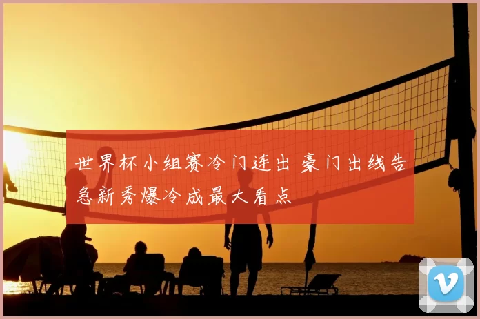 世界杯小组赛冷门连出 豪门出线告急新秀爆冷成最大看点