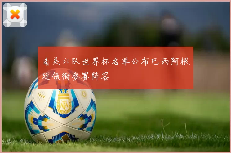 南美六队世界杯名单公布巴西阿根廷领衔参赛阵容