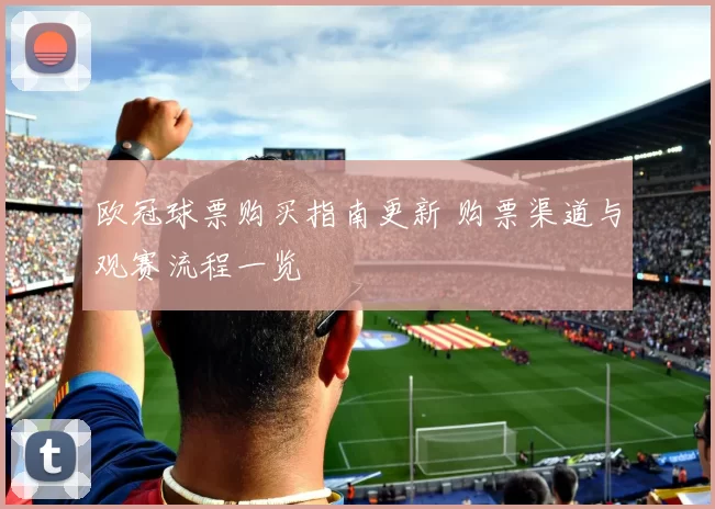 欧冠球票购买指南更新 购票渠道与观赛流程一览