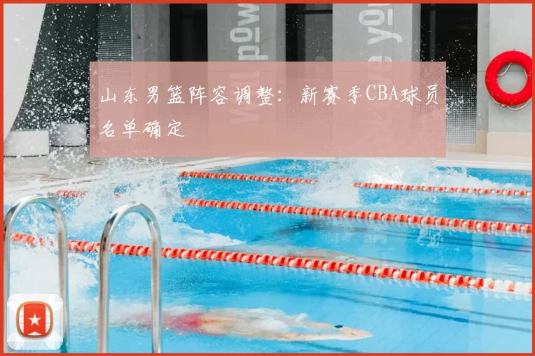 山东男篮阵容调整:新赛季CBA球员名单确定