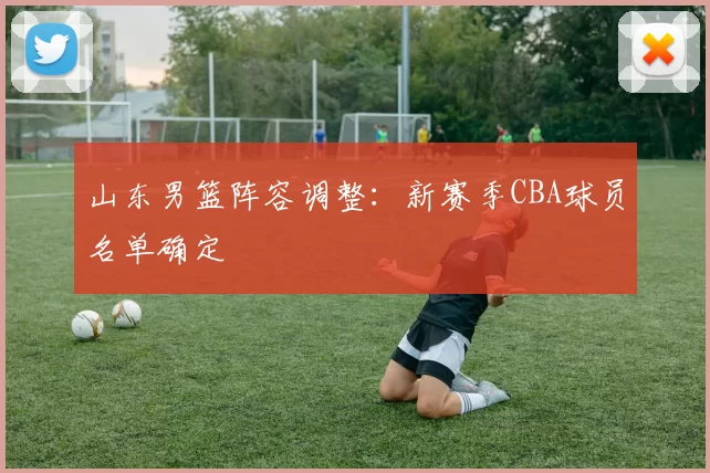 山东男篮阵容调整:新赛季CBA球员名单确定