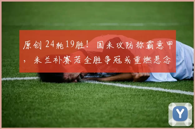 原创 24轮19胜！国米攻防称霸意甲，米兰补赛若全胜争冠或重燃悬念