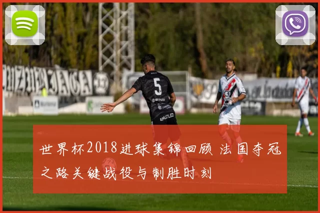世界杯2018进球集锦回顾 法国夺冠之路关键战役与制胜时刻