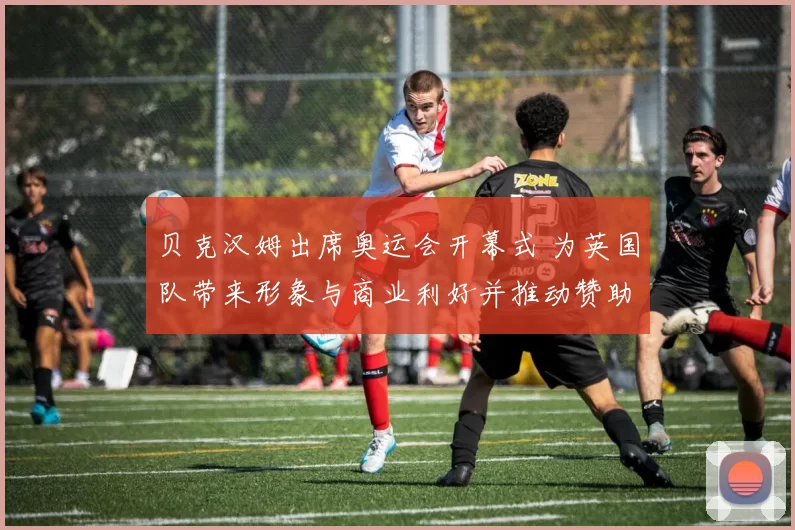 贝克汉姆出席奥运会开幕式 为英国队带来形象与商业利好并推动赞助合作