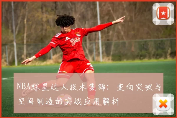 NBA球星过人技术集锦：变向突破与空间制造的实战应用解析