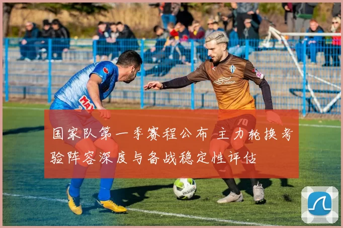 国家队第一季赛程公布 主力轮换考验阵容深度与备战稳定性评估