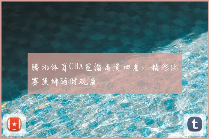 腾讯体育CBA重播高清回看，精彩比赛集锦随时观看