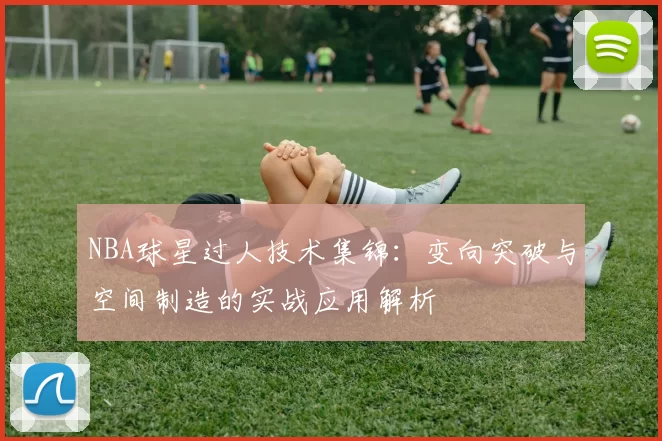 NBA球星过人技术集锦：变向突破与空间制造的实战应用解析