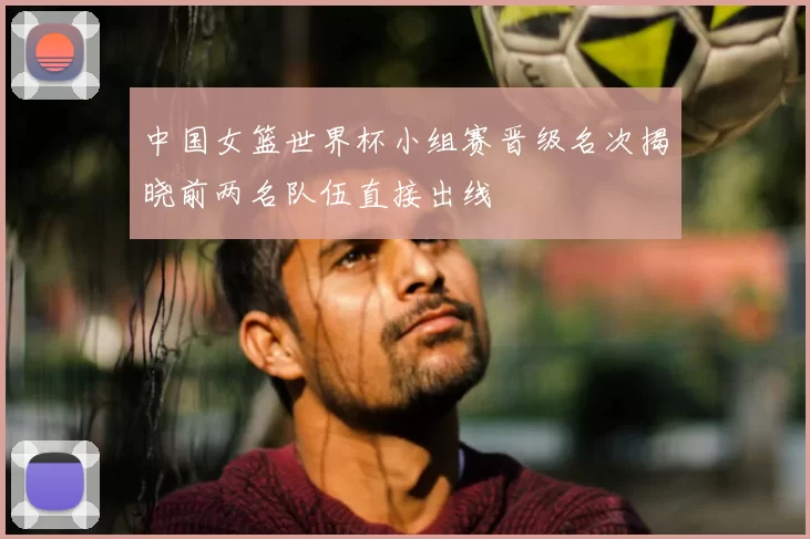 中国女篮世界杯小组赛晋级名次揭晓前两名队伍直接出线