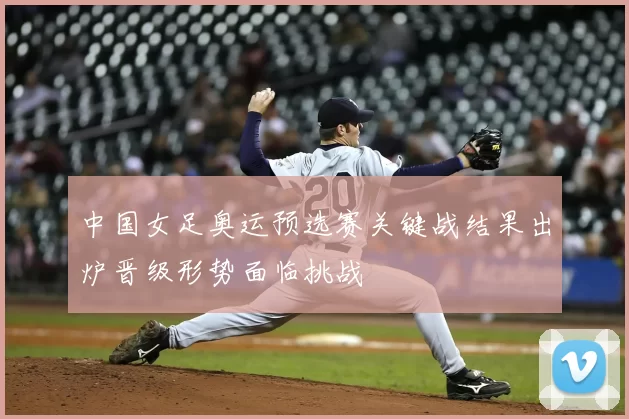 中国女足奥运预选赛关键战结果出炉晋级形势面临挑战