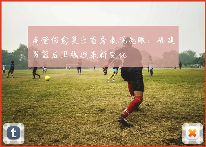 高登伤愈复出首秀表现亮眼,福建男篮后卫线迎来新变化