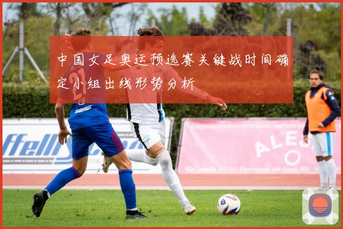 中国女足奥运预选赛关键战时间确定小组出线形势分析