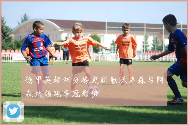 德甲英超积分榜更新勒沃库森与阿森纳领跑争冠形势