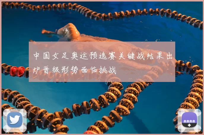 中国女足奥运预选赛关键战结果出炉晋级形势面临挑战