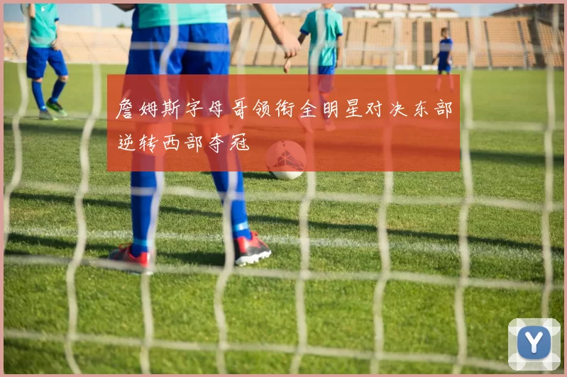 詹姆斯字母哥领衔全明星对决东部逆转西部夺冠