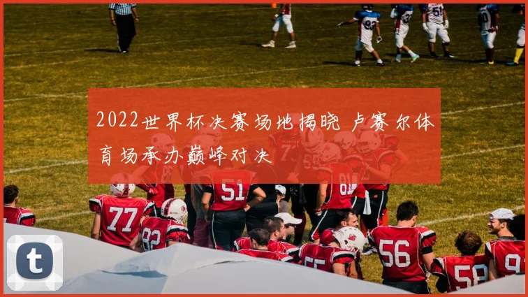 2022世界杯决赛场地揭晓 卢赛尔体育场承办巅峰对决