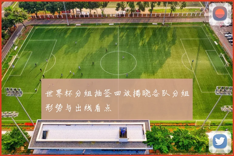 世界杯分组抽签回放揭晓各队分组形势与出线看点
