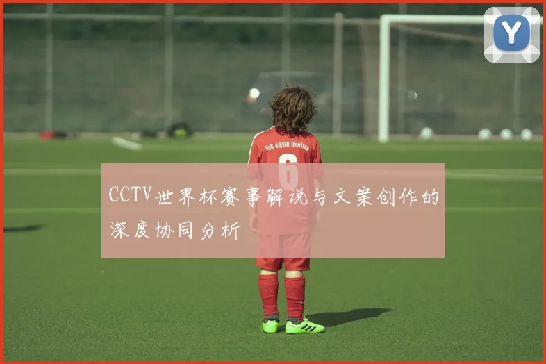 CCTV世界杯赛事解说与文案创作的深度协同分析