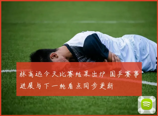林高远今天比赛结果出炉 国乒赛事进展与下一轮看点同步更新